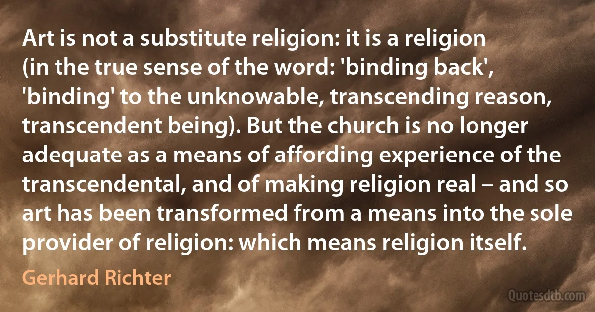 Art is not a substitute religion: it is a religion (in the true sense of the word: 'binding back', 'binding' to the unknowable, transcending reason, transcendent being). But the church is no longer adequate as a means of affording experience of the transcendental, and of making religion real – and so art has been transformed from a means into the sole provider of religion: which means religion itself. (Gerhard Richter)