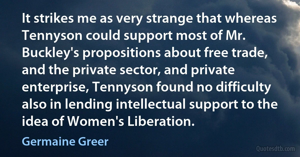 It strikes me as very strange that whereas Tennyson could support most of Mr. Buckley's propositions about free trade, and the private sector, and private enterprise, Tennyson found no difficulty also in lending intellectual support to the idea of Women's Liberation. (Germaine Greer)