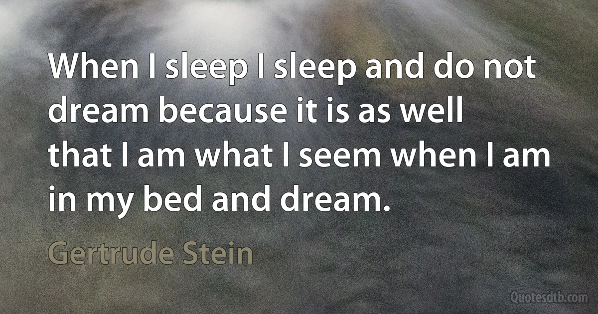 When I sleep I sleep and do not dream because it is as well that I am what I seem when I am in my bed and dream. (Gertrude Stein)