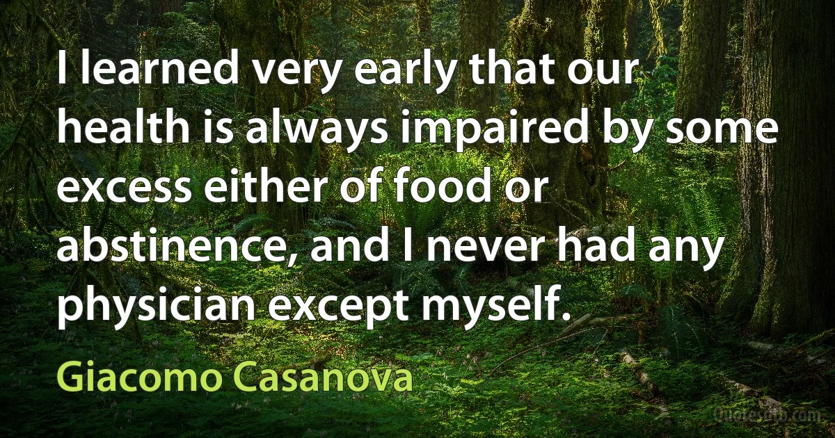 I learned very early that our health is always impaired by some excess either of food or abstinence, and I never had any physician except myself. (Giacomo Casanova)