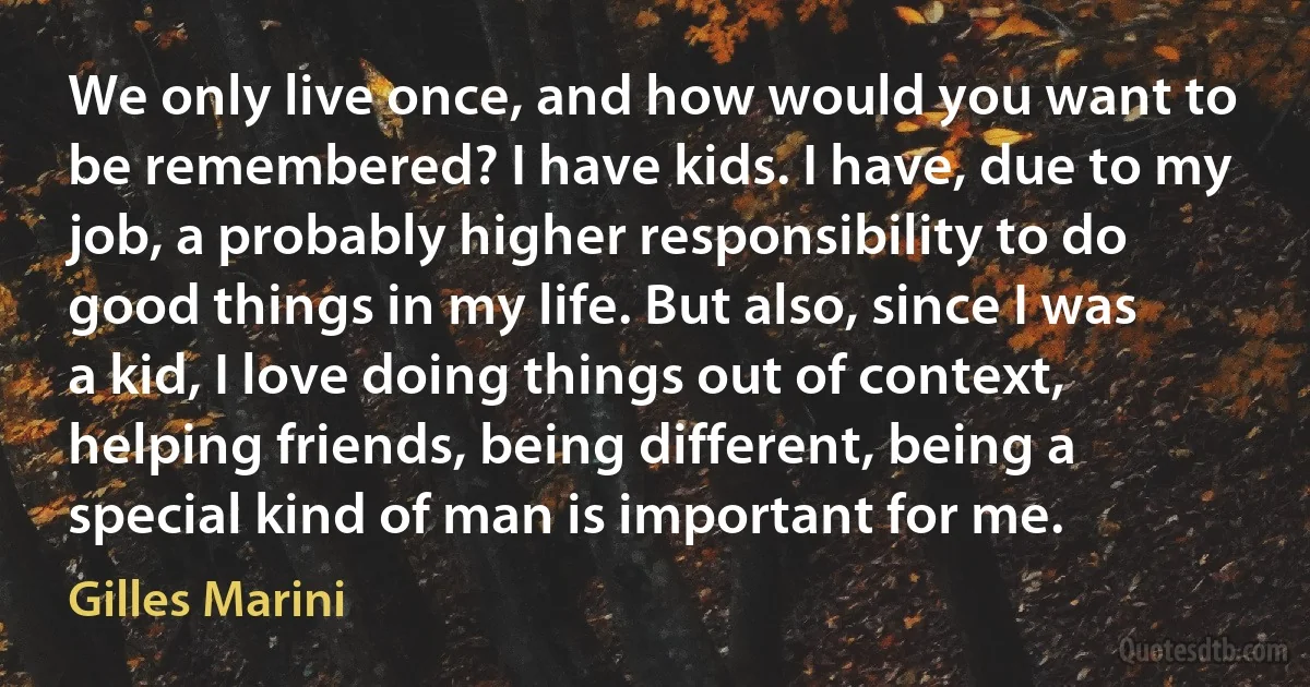 We only live once, and how would you want to be remembered? I have kids. I have, due to my job, a probably higher responsibility to do good things in my life. But also, since I was a kid, I love doing things out of context, helping friends, being different, being a special kind of man is important for me. (Gilles Marini)