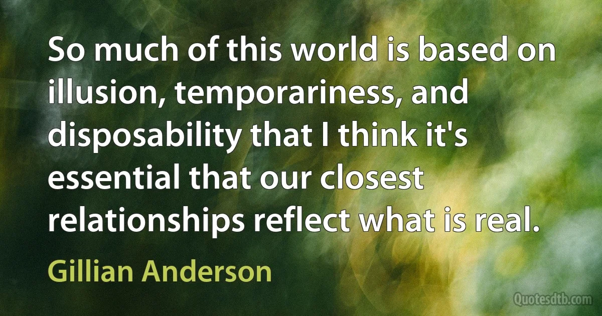 So much of this world is based on illusion, temporariness, and disposability that I think it's essential that our closest relationships reflect what is real. (Gillian Anderson)