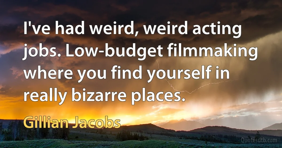 I've had weird, weird acting jobs. Low-budget filmmaking where you find yourself in really bizarre places. (Gillian Jacobs)