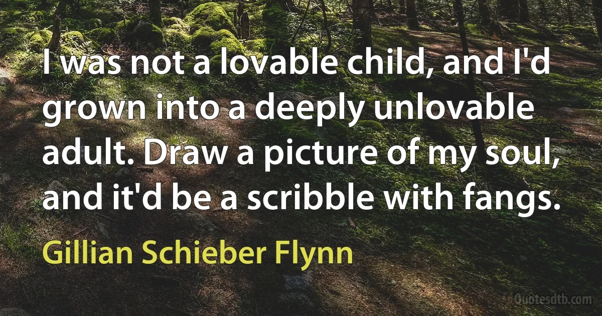 I was not a lovable child, and I'd grown into a deeply unlovable adult. Draw a picture of my soul, and it'd be a scribble with fangs. (Gillian Schieber Flynn)