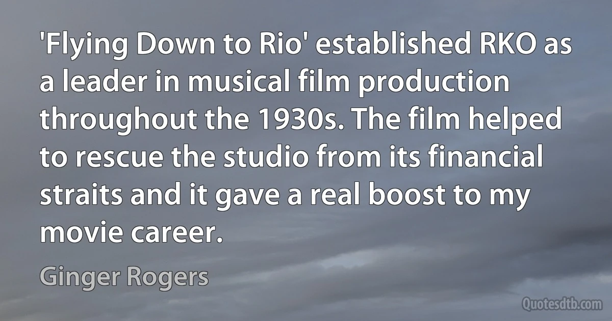 'Flying Down to Rio' established RKO as a leader in musical film production throughout the 1930s. The film helped to rescue the studio from its financial straits and it gave a real boost to my movie career. (Ginger Rogers)