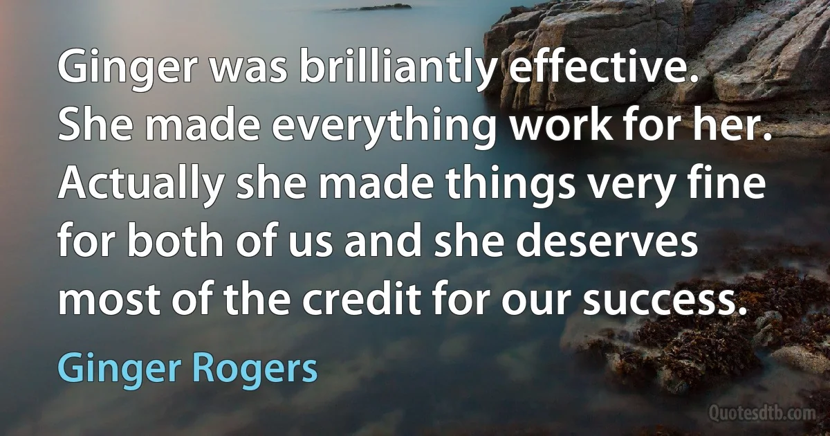 Ginger was brilliantly effective. She made everything work for her. Actually she made things very fine for both of us and she deserves most of the credit for our success. (Ginger Rogers)