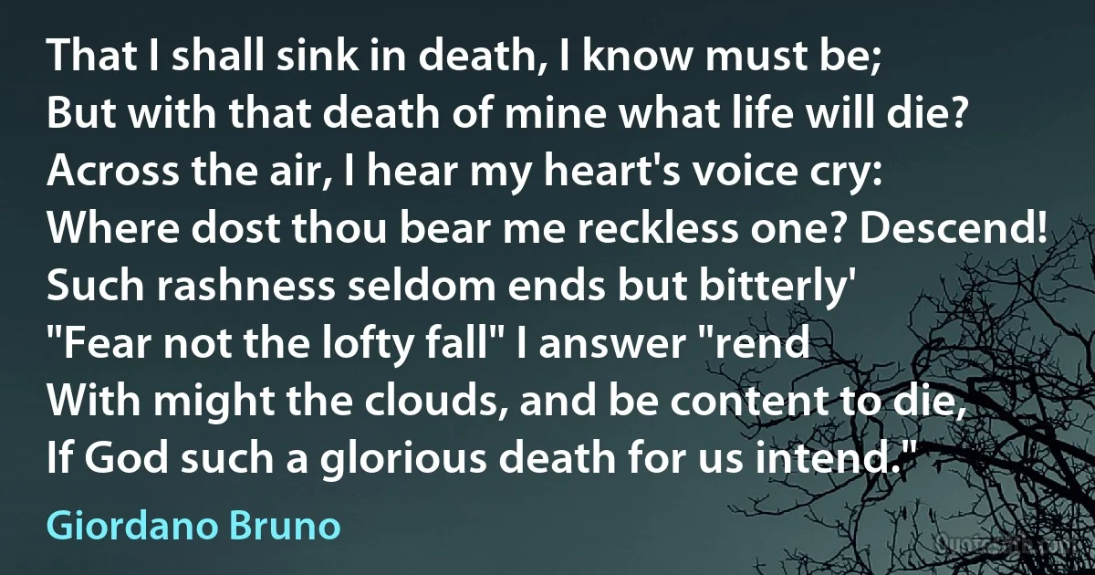 That I shall sink in death, I know must be;
But with that death of mine what life will die? Across the air, I hear my heart's voice cry:
Where dost thou bear me reckless one? Descend!
Such rashness seldom ends but bitterly'
"Fear not the lofty fall" I answer "rend
With might the clouds, and be content to die,
If God such a glorious death for us intend." (Giordano Bruno)