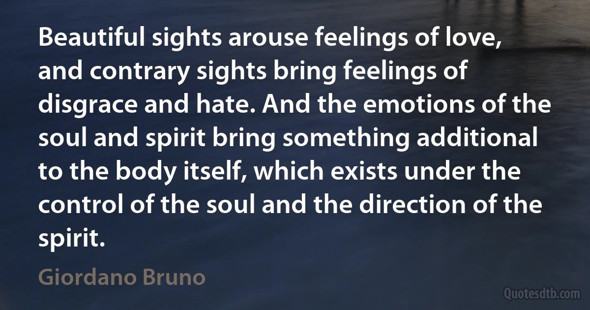 Beautiful sights arouse feelings of love, and contrary sights bring feelings of disgrace and hate. And the emotions of the soul and spirit bring something additional to the body itself, which exists under the control of the soul and the direction of the spirit. (Giordano Bruno)