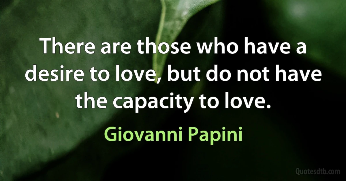 There are those who have a desire to love, but do not have the capacity to love. (Giovanni Papini)