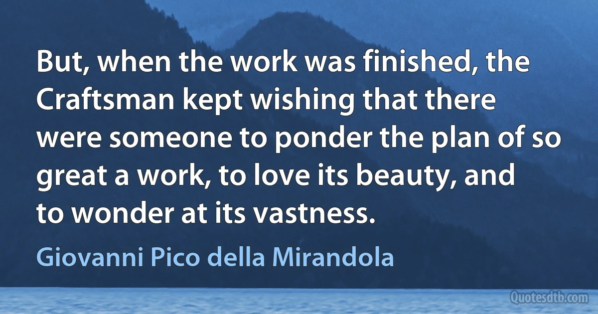 But, when the work was finished, the Craftsman kept wishing that there were someone to ponder the plan of so great a work, to love its beauty, and to wonder at its vastness. (Giovanni Pico della Mirandola)