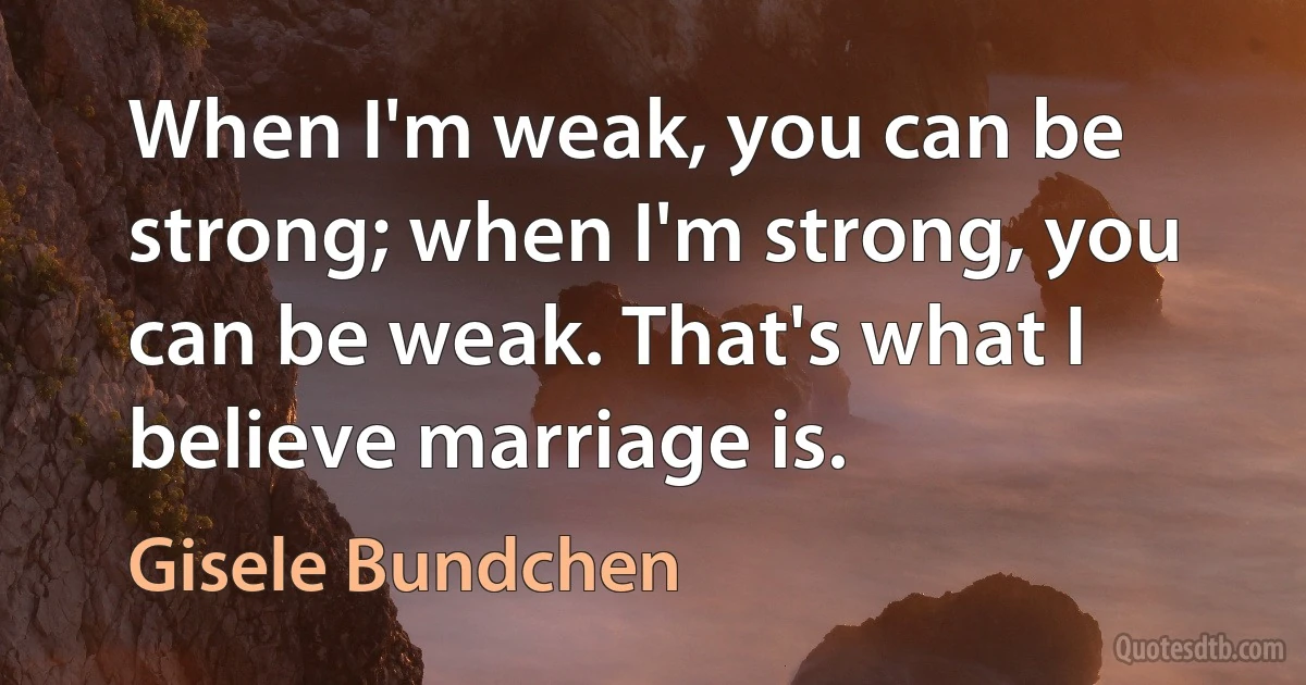 When I'm weak, you can be strong; when I'm strong, you can be weak. That's what I believe marriage is. (Gisele Bundchen)