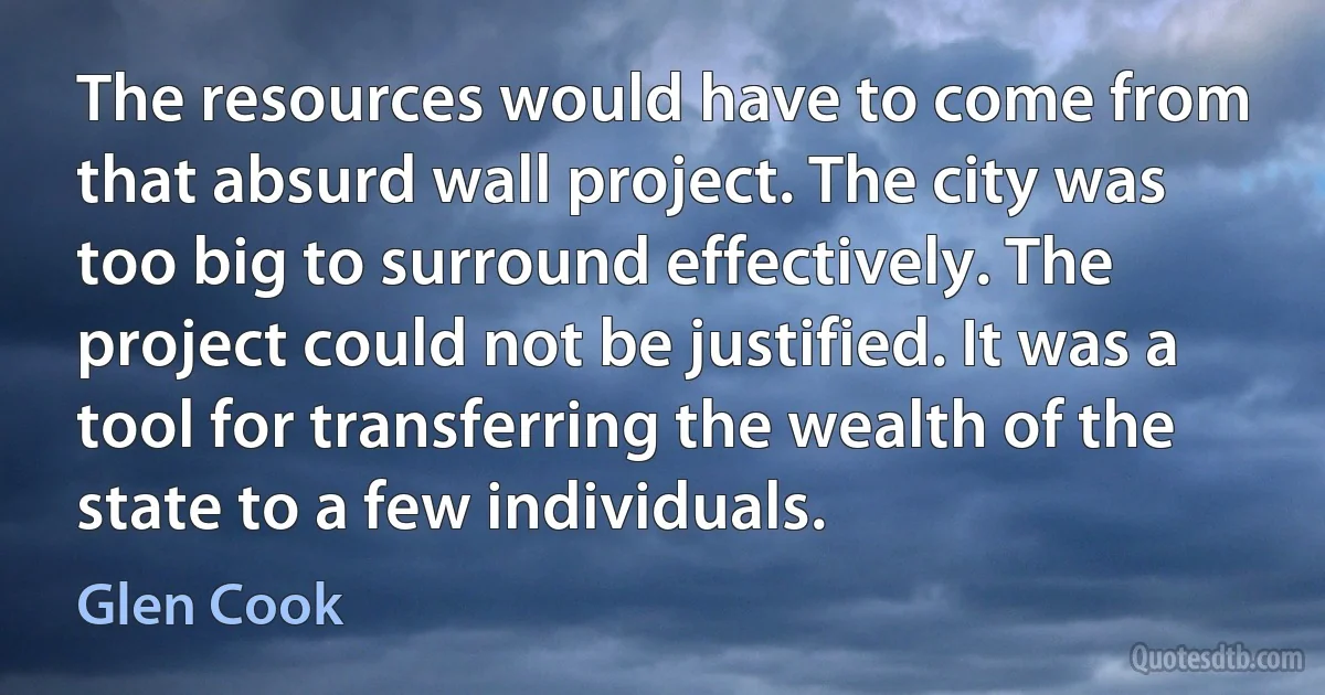 The resources would have to come from that absurd wall project. The city was too big to surround effectively. The project could not be justified. It was a tool for transferring the wealth of the state to a few individuals. (Glen Cook)