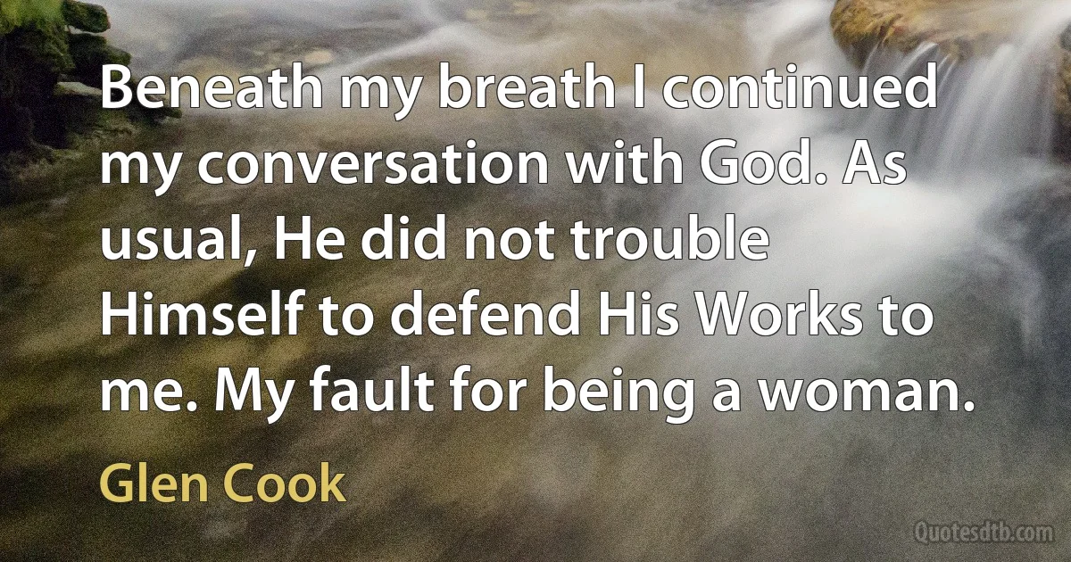 Beneath my breath I continued my conversation with God. As usual, He did not trouble Himself to defend His Works to me. My fault for being a woman. (Glen Cook)