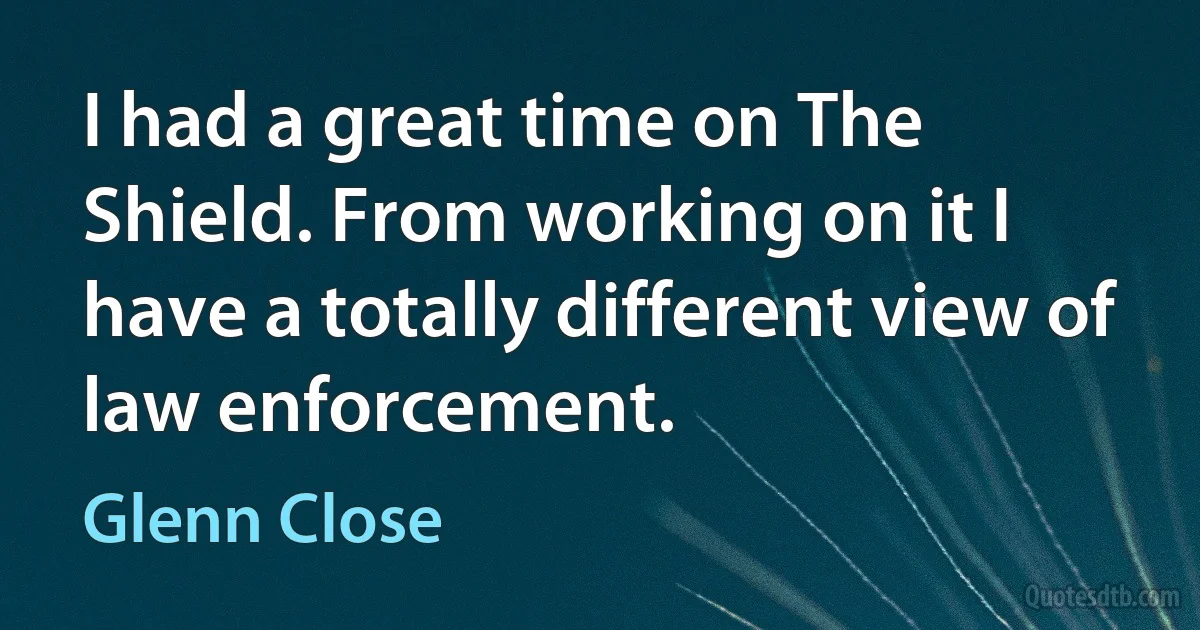 I had a great time on The Shield. From working on it I have a totally different view of law enforcement. (Glenn Close)