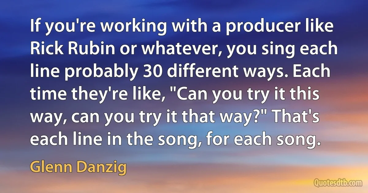 If you're working with a producer like Rick Rubin or whatever, you sing each line probably 30 different ways. Each time they're like, "Can you try it this way, can you try it that way?" That's each line in the song, for each song. (Glenn Danzig)