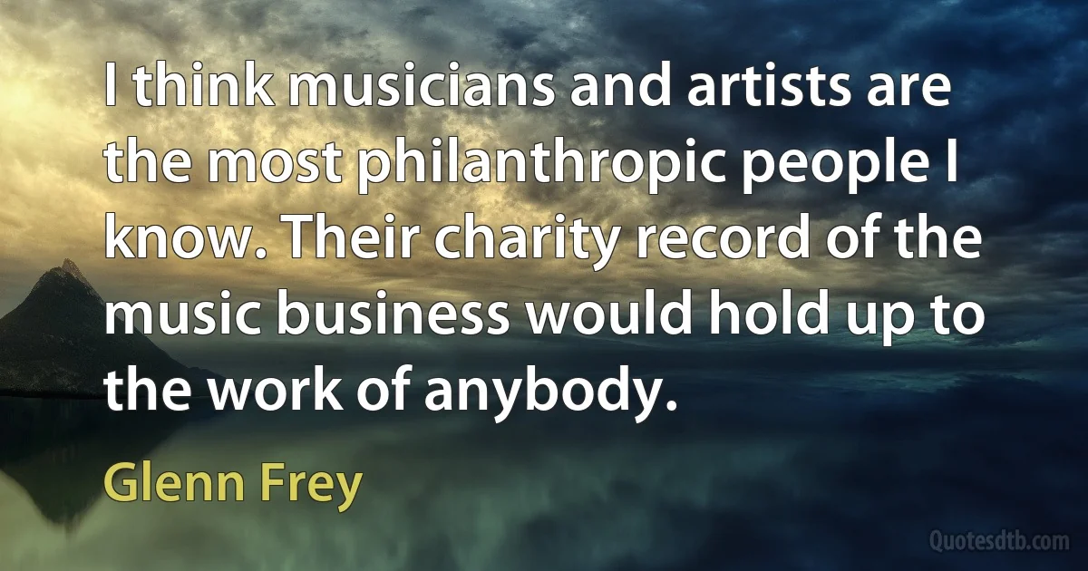 I think musicians and artists are the most philanthropic people I know. Their charity record of the music business would hold up to the work of anybody. (Glenn Frey)