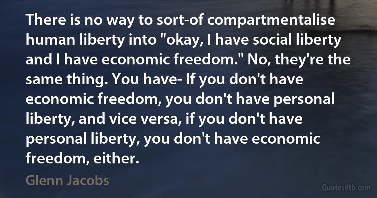 There is no way to sort-of compartmentalise human liberty into "okay, I have social liberty and I have economic freedom." No, they're the same thing. You have- If you don't have economic freedom, you don't have personal liberty, and vice versa, if you don't have personal liberty, you don't have economic freedom, either. (Glenn Jacobs)