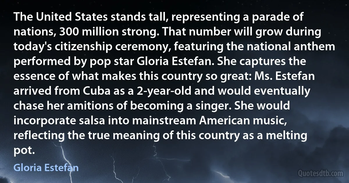 The United States stands tall, representing a parade of nations, 300 million strong. That number will grow during today's citizenship ceremony, featuring the national anthem performed by pop star Gloria Estefan. She captures the essence of what makes this country so great: Ms. Estefan arrived from Cuba as a 2-year-old and would eventually chase her amitions of becoming a singer. She would incorporate salsa into mainstream American music, reflecting the true meaning of this country as a melting pot. (Gloria Estefan)