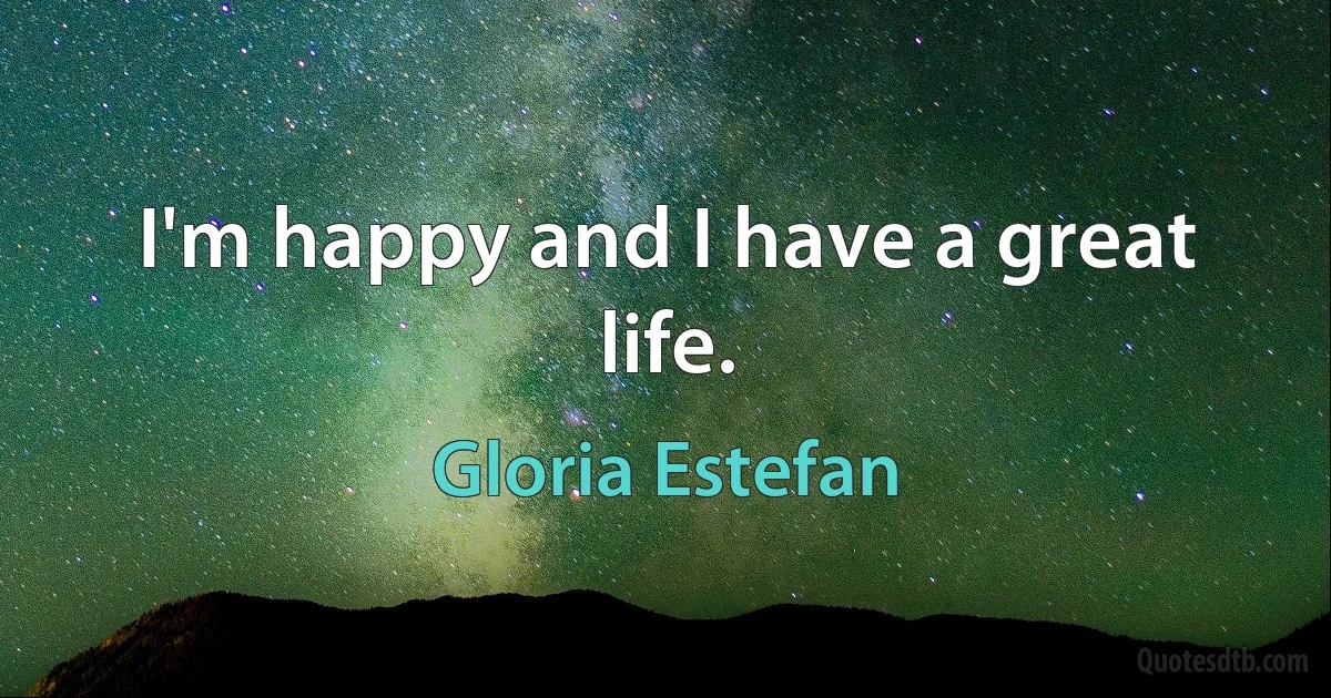 I'm happy and I have a great life. (Gloria Estefan)