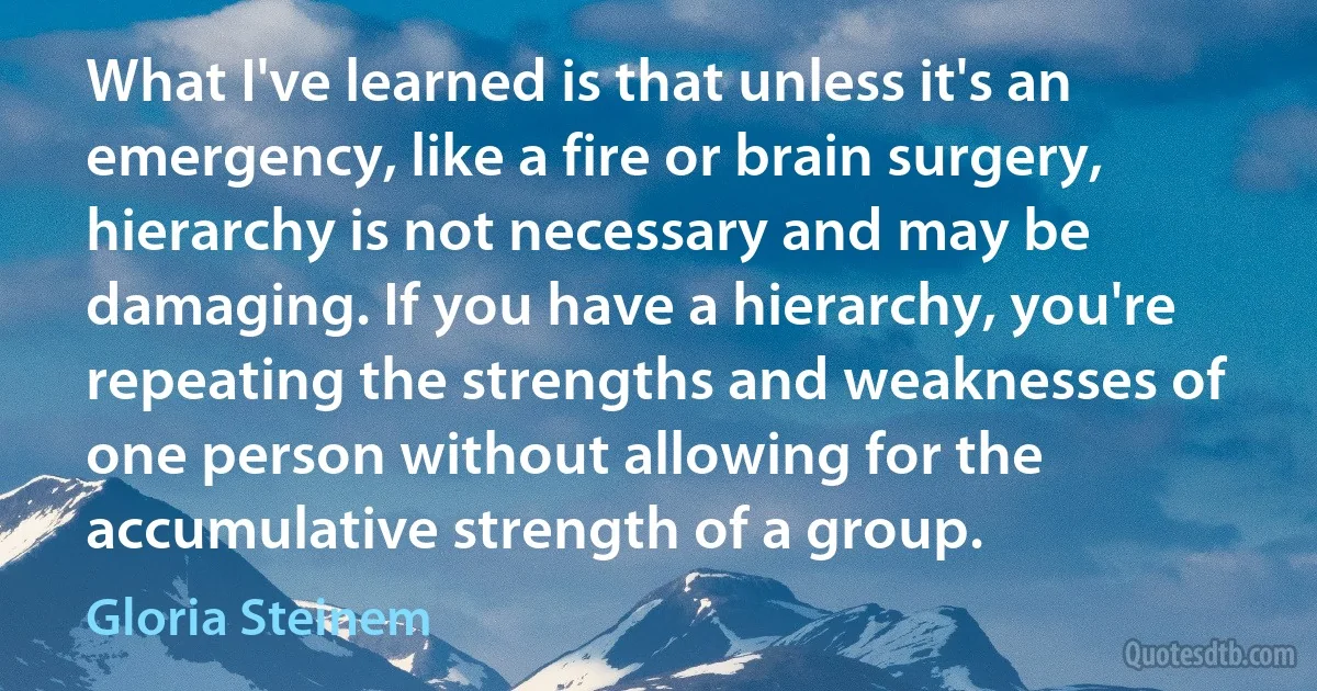 What I've learned is that unless it's an emergency, like a fire or brain surgery, hierarchy is not necessary and may be damaging. If you have a hierarchy, you're repeating the strengths and weaknesses of one person without allowing for the accumulative strength of a group. (Gloria Steinem)