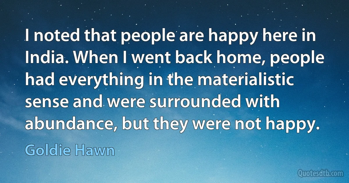 I noted that people are happy here in India. When I went back home, people had everything in the materialistic sense and were surrounded with abundance, but they were not happy. (Goldie Hawn)