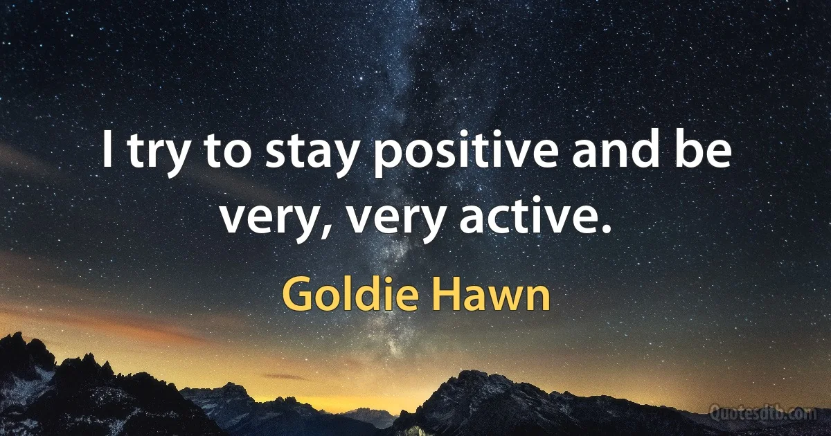 I try to stay positive and be very, very active. (Goldie Hawn)