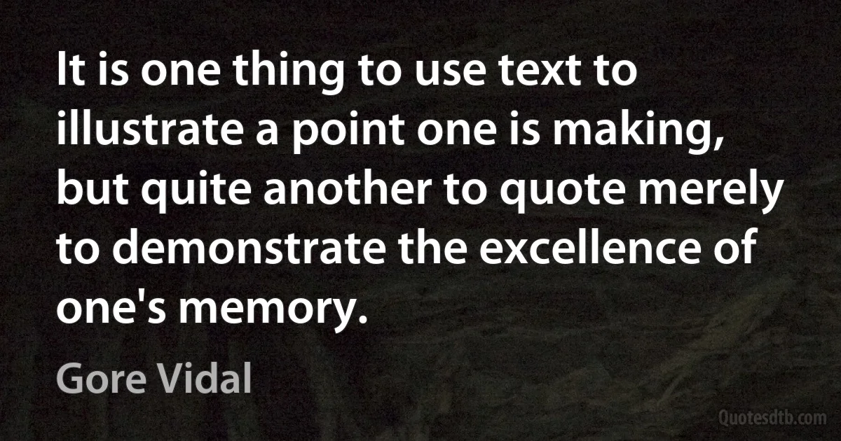 It is one thing to use text to illustrate a point one is making, but quite another to quote merely to demonstrate the excellence of one's memory. (Gore Vidal)