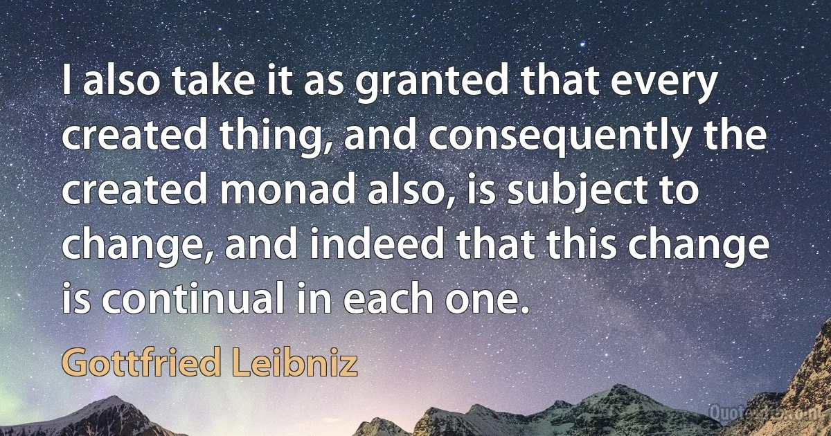 I also take it as granted that every created thing, and consequently the created monad also, is subject to change, and indeed that this change is continual in each one. (Gottfried Leibniz)