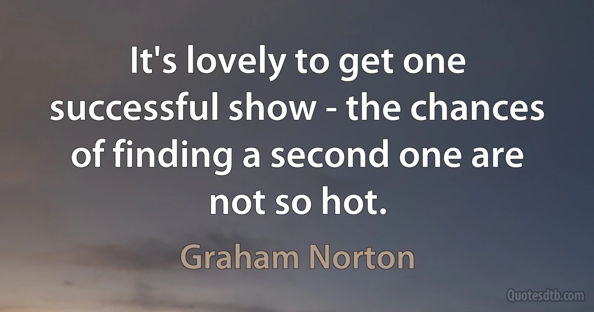 It's lovely to get one successful show - the chances of finding a second one are not so hot. (Graham Norton)