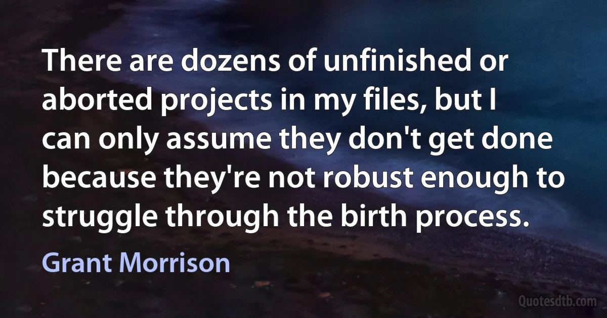 There are dozens of unfinished or aborted projects in my files, but I can only assume they don't get done because they're not robust enough to struggle through the birth process. (Grant Morrison)