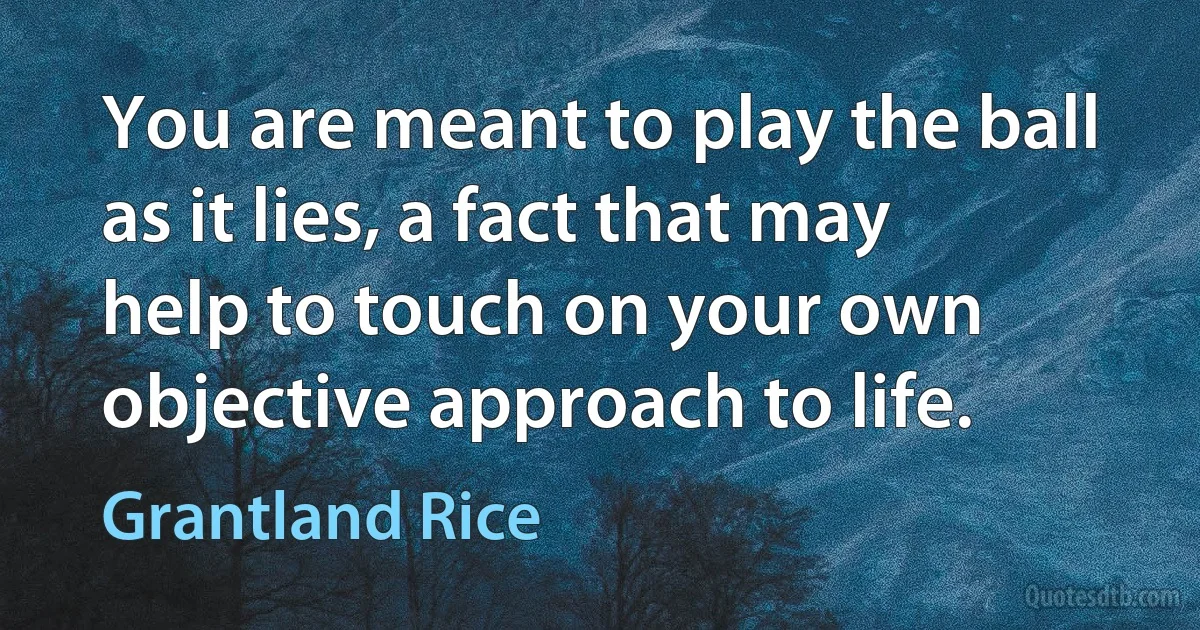 You are meant to play the ball as it lies, a fact that may help to touch on your own objective approach to life. (Grantland Rice)