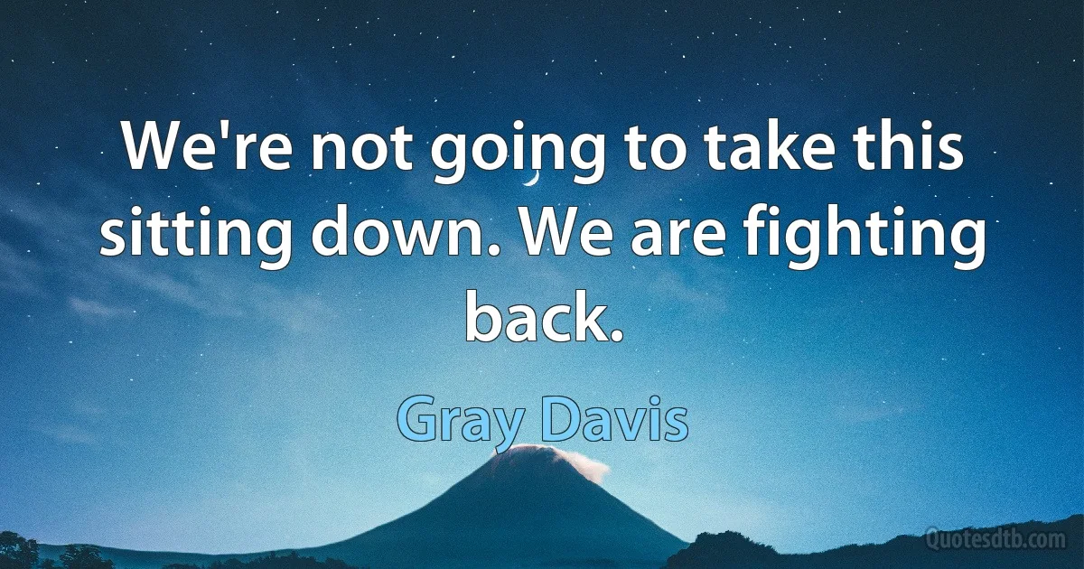 We're not going to take this sitting down. We are fighting back. (Gray Davis)