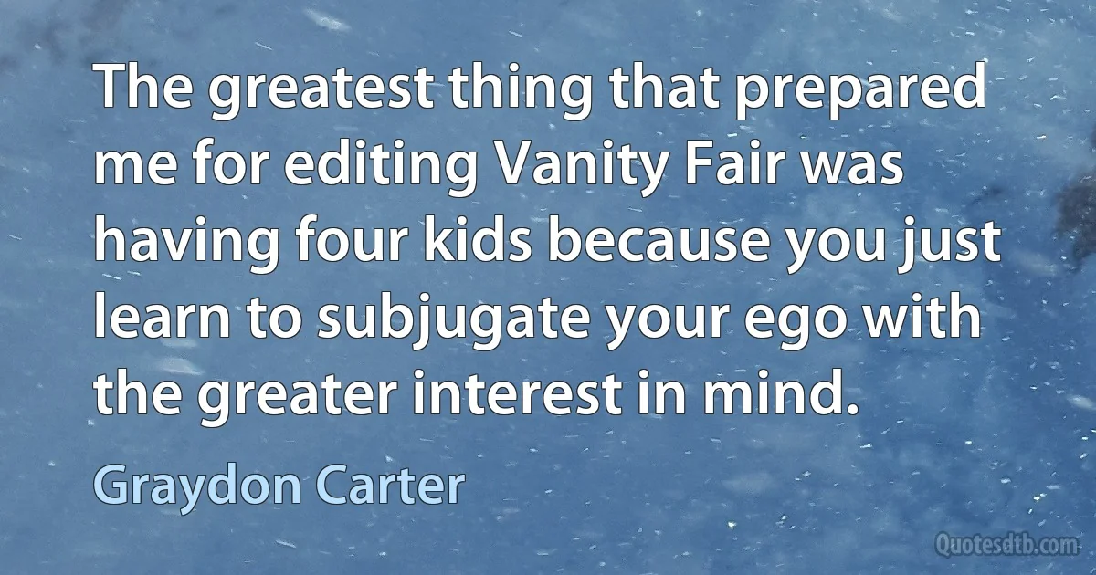 The greatest thing that prepared me for editing Vanity Fair was having four kids because you just learn to subjugate your ego with the greater interest in mind. (Graydon Carter)