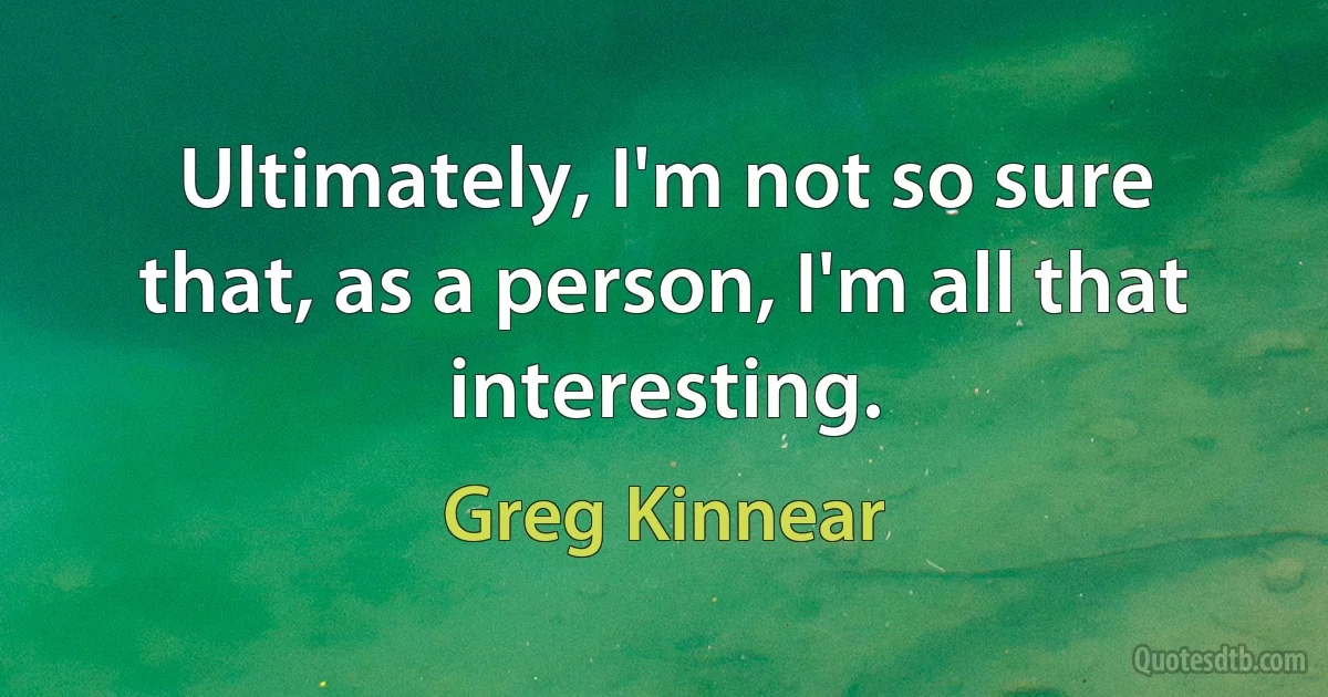 Ultimately, I'm not so sure that, as a person, I'm all that interesting. (Greg Kinnear)