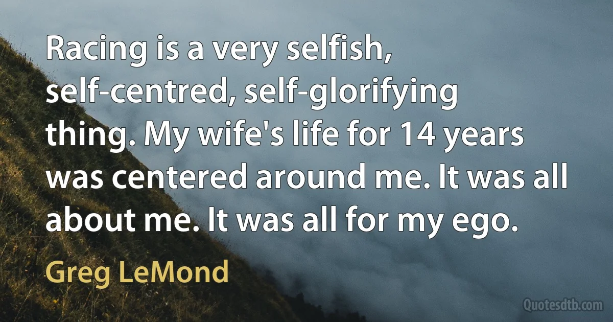 Racing is a very selfish, self-centred, self-glorifying thing. My wife's life for 14 years was centered around me. It was all about me. It was all for my ego. (Greg LeMond)