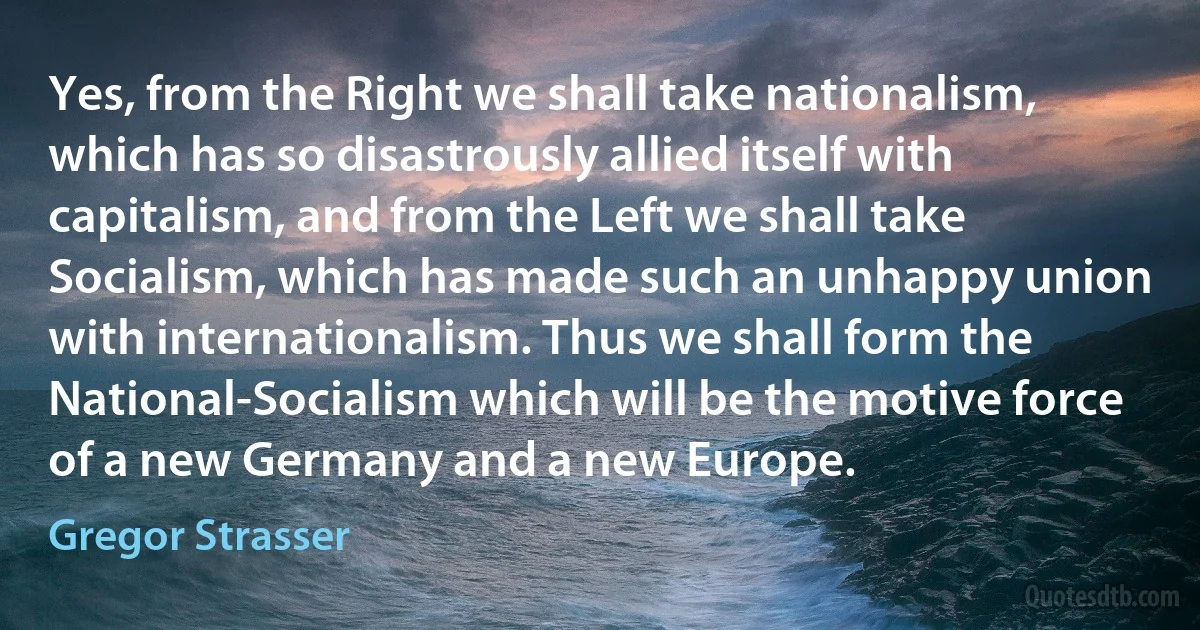 Yes, from the Right we shall take nationalism, which has so disastrously allied itself with capitalism, and from the Left we shall take Socialism, which has made such an unhappy union with internationalism. Thus we shall form the National-Socialism which will be the motive force of a new Germany and a new Europe. (Gregor Strasser)