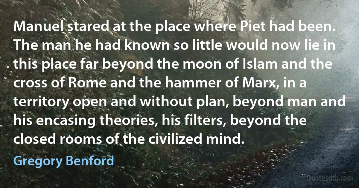 Manuel stared at the place where Piet had been. The man he had known so little would now lie in this place far beyond the moon of Islam and the cross of Rome and the hammer of Marx, in a territory open and without plan, beyond man and his encasing theories, his filters, beyond the closed rooms of the civilized mind. (Gregory Benford)