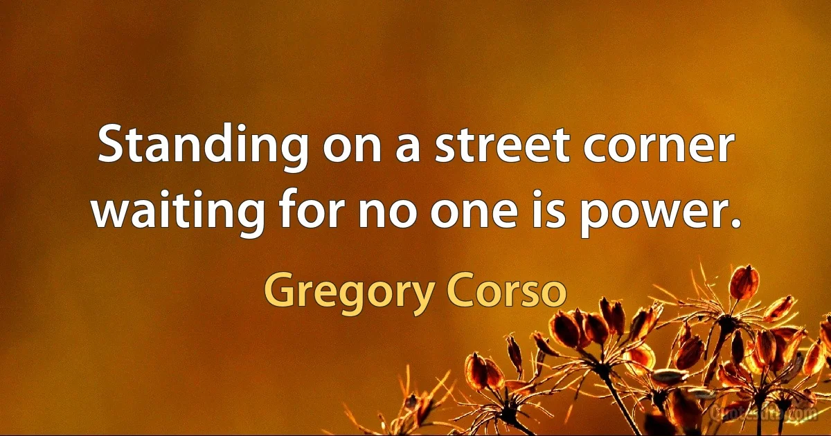 Standing on a street corner waiting for no one is power. (Gregory Corso)