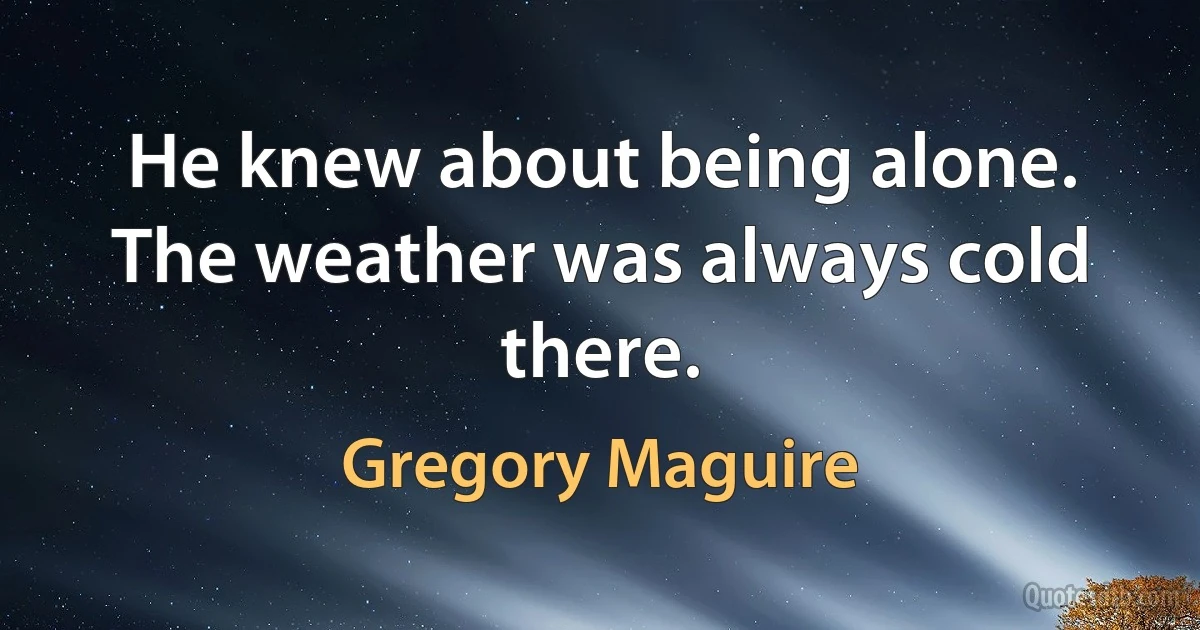 He knew about being alone. The weather was always cold there. (Gregory Maguire)