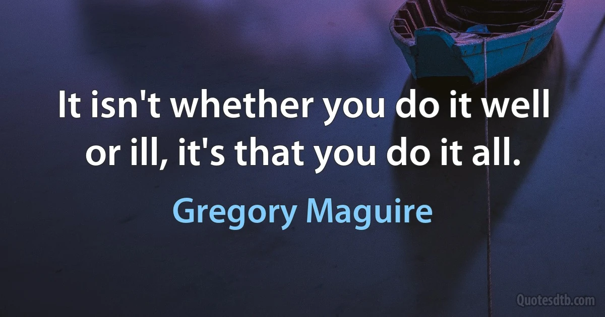 It isn't whether you do it well or ill, it's that you do it all. (Gregory Maguire)