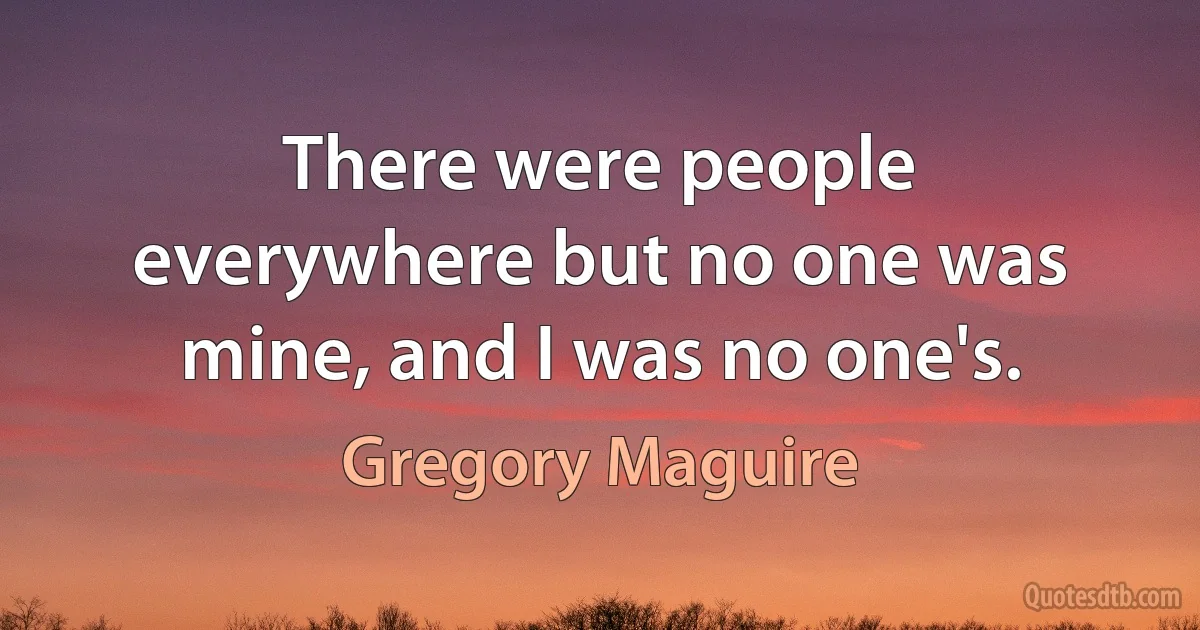 There were people everywhere but no one was mine, and I was no one's. (Gregory Maguire)