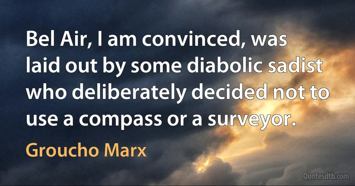 Bel Air, I am convinced, was laid out by some diabolic sadist who deliberately decided not to use a compass or a surveyor. (Groucho Marx)