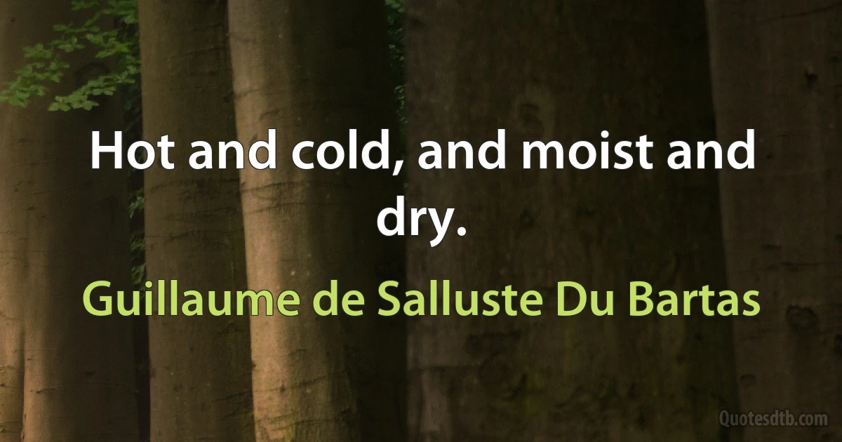 Hot and cold, and moist and dry. (Guillaume de Salluste Du Bartas)