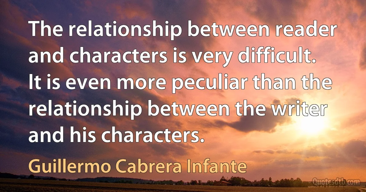 The relationship between reader and characters is very difficult. It is even more peculiar than the relationship between the writer and his characters. (Guillermo Cabrera Infante)