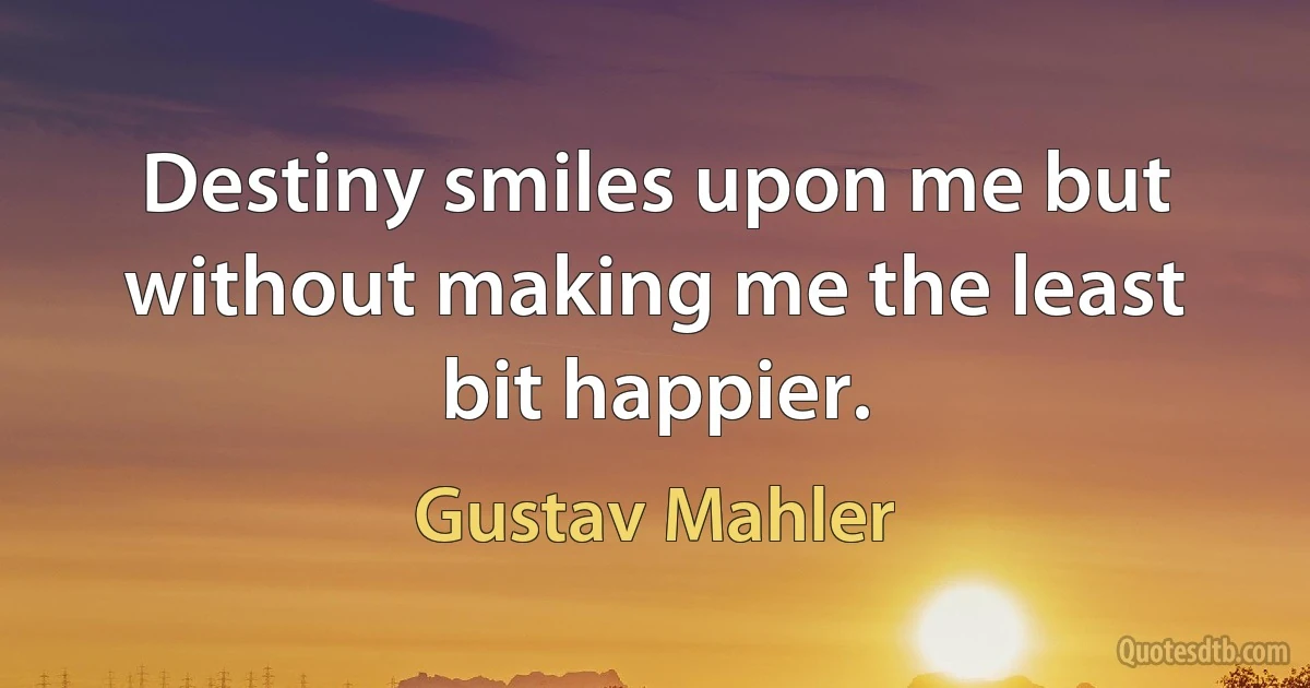 Destiny smiles upon me but without making me the least bit happier. (Gustav Mahler)