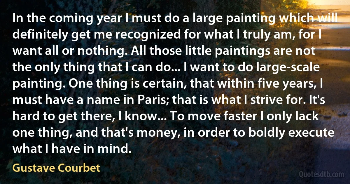 In the coming year I must do a large painting which will definitely get me recognized for what I truly am, for I want all or nothing. All those little paintings are not the only thing that I can do... I want to do large-scale painting. One thing is certain, that within five years, I must have a name in Paris; that is what I strive for. It's hard to get there, I know... To move faster I only lack one thing, and that's money, in order to boldly execute what I have in mind. (Gustave Courbet)