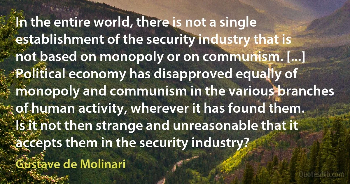 In the entire world, there is not a single establishment of the security industry that is not based on monopoly or on communism. [...] Political economy has disapproved equally of monopoly and communism in the various branches of human activity, wherever it has found them. Is it not then strange and unreasonable that it accepts them in the security industry? (Gustave de Molinari)