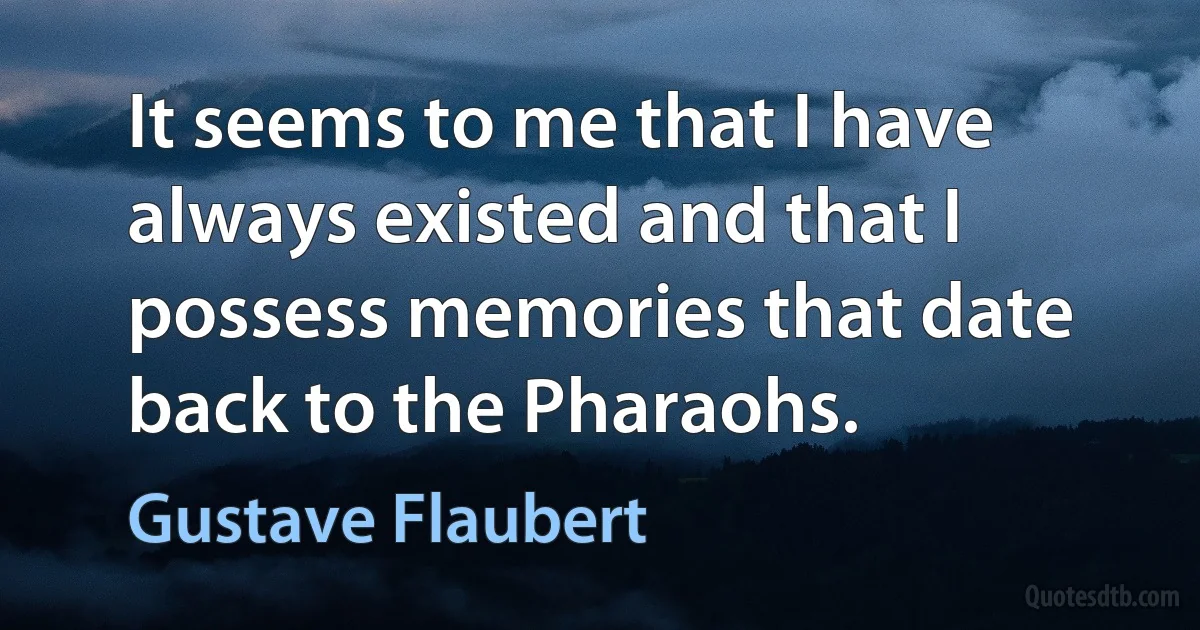 It seems to me that I have always existed and that I possess memories that date back to the Pharaohs. (Gustave Flaubert)