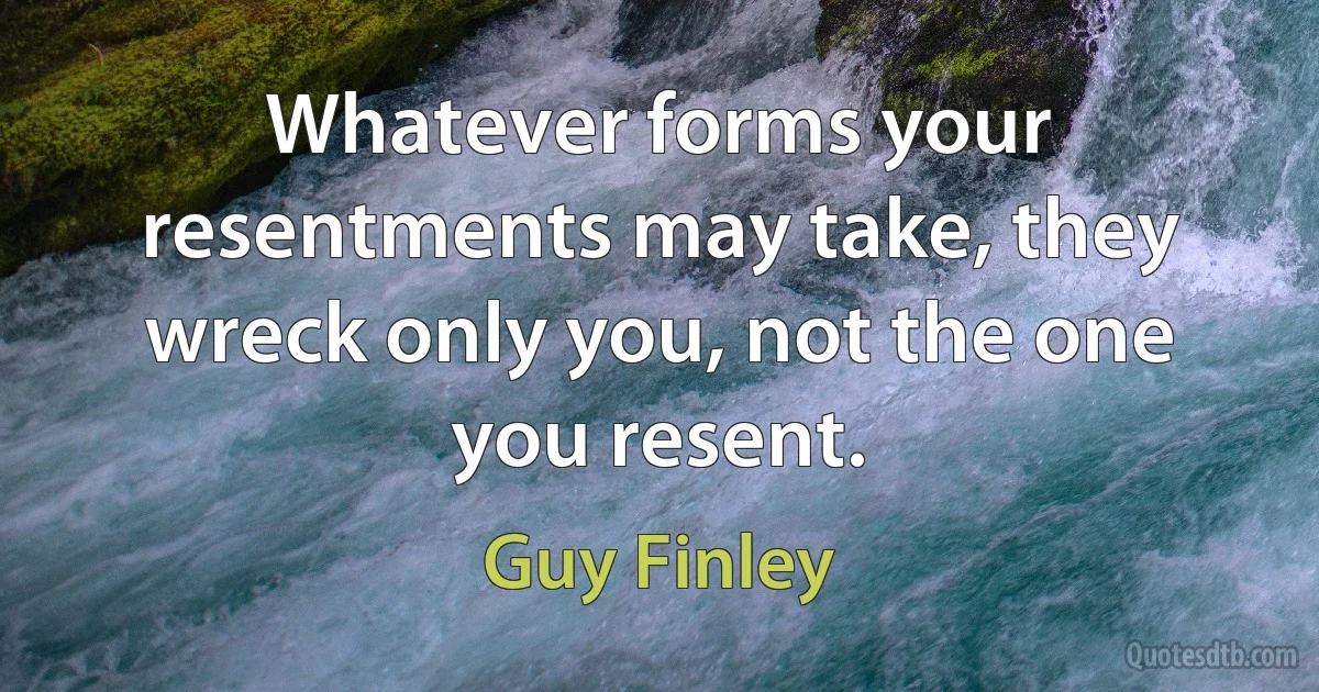 Whatever forms your resentments may take, they wreck only you, not the one you resent. (Guy Finley)