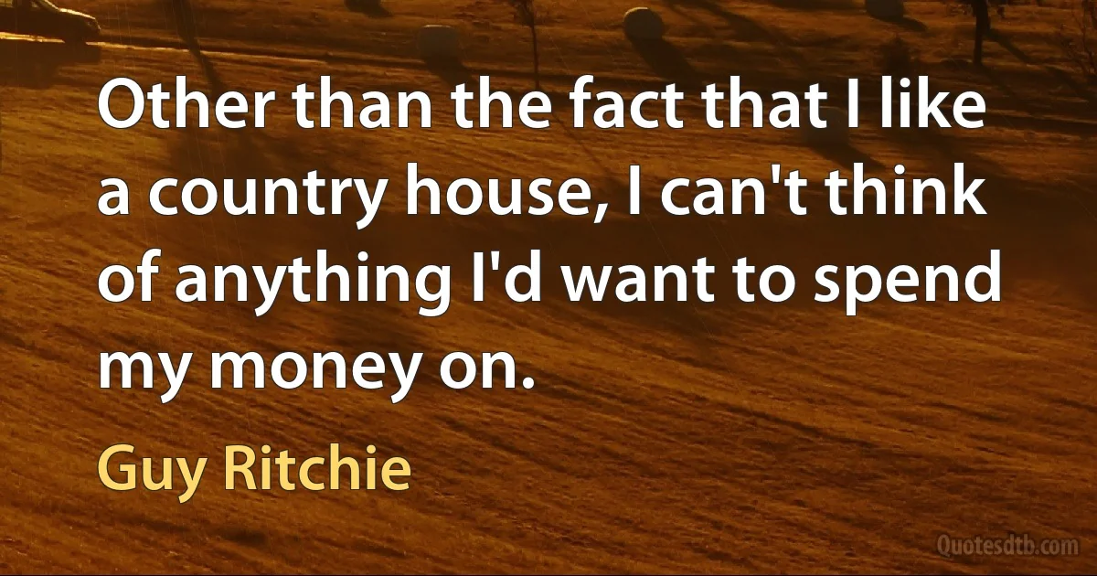 Other than the fact that I like a country house, I can't think of anything I'd want to spend my money on. (Guy Ritchie)